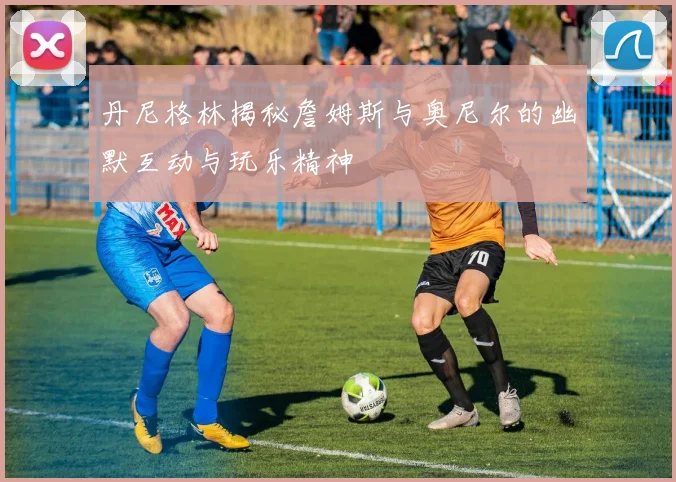 丹尼格林揭秘詹姆斯与奥尼尔的幽默互动与玩乐精神
