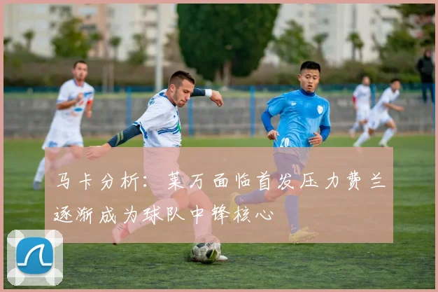 马卡分析：莱万面临首发压力费兰逐渐成为球队中锋核心