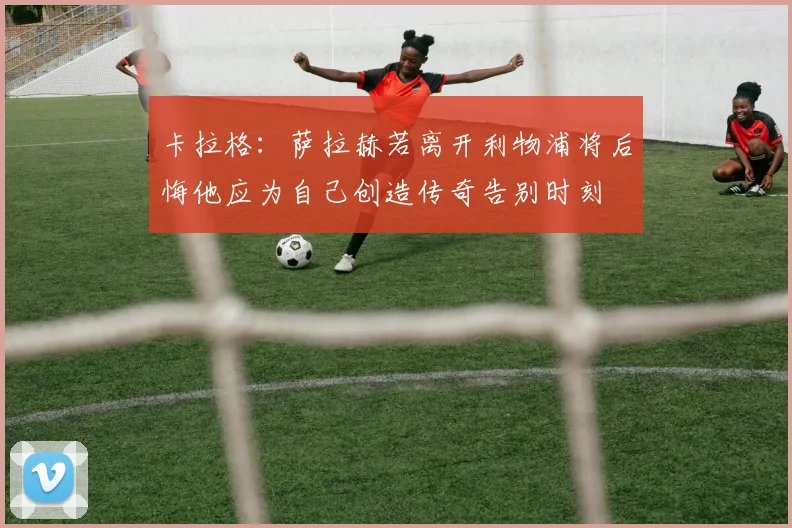 卡拉格：萨拉赫若离开利物浦将后悔他应为自己创造传奇告别时刻
