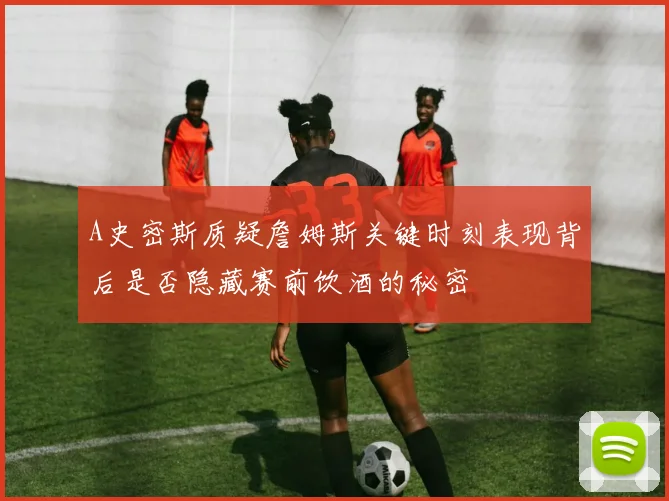 A史密斯质疑詹姆斯关键时刻表现背后是否隐藏赛前饮酒的秘密