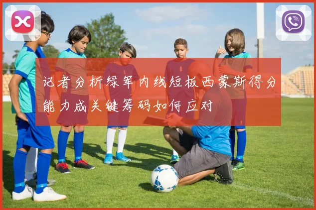 记者分析绿军内线短板西蒙斯得分能力成关键筹码如何应对
