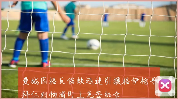 曼城因格瓦伤缺迅速引援格伊枪手拜仁利物浦盯上免签机会
