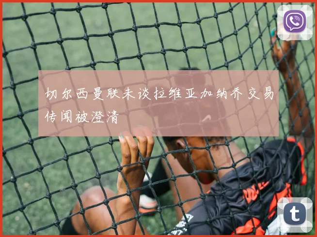 切尔西曼联未谈拉维亚加纳乔交易传闻被澄清