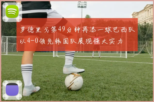 罗德里戈第49分钟再添一球巴西队以4-0领先韩国队展现强大实力