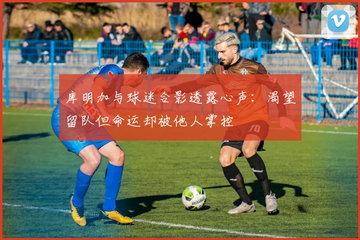 库明加与球迷合影透露心声：渴望留队但命运却被他人掌控