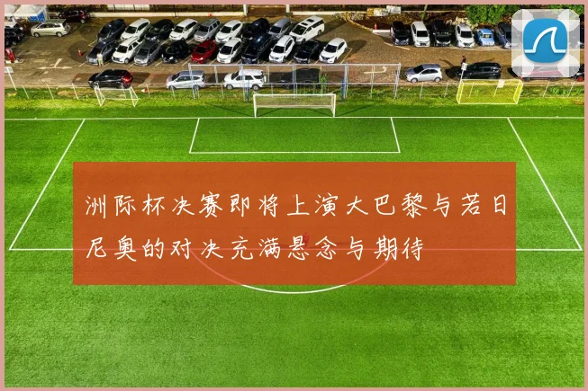 洲际杯决赛即将上演大巴黎与若日尼奥的对决充满悬念与期待