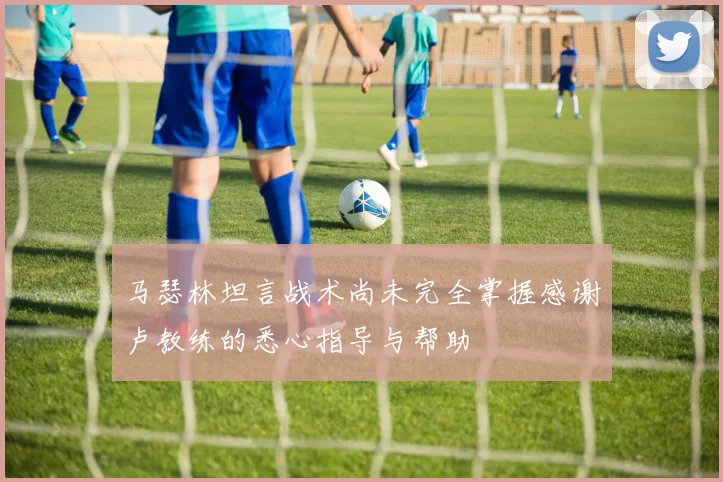 马瑟林坦言战术尚未完全掌握感谢卢教练的悉心指导与帮助