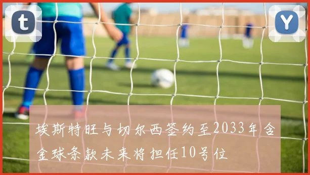埃斯特旺与切尔西签约至2033年含金球条款未来将担任10号位