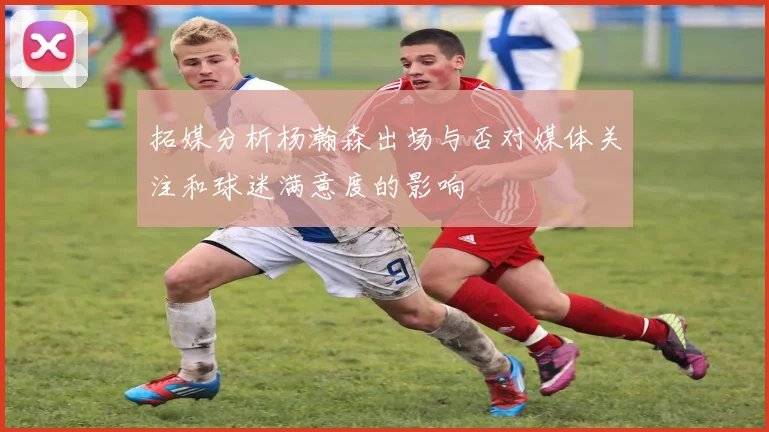 拓媒分析杨瀚森出场与否对媒体关注和球迷满意度的影响