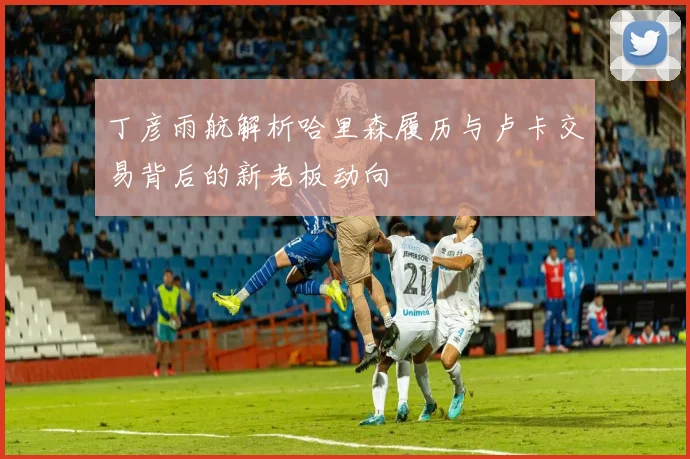 丁彦雨航解析哈里森履历与卢卡交易背后的新老板动向
