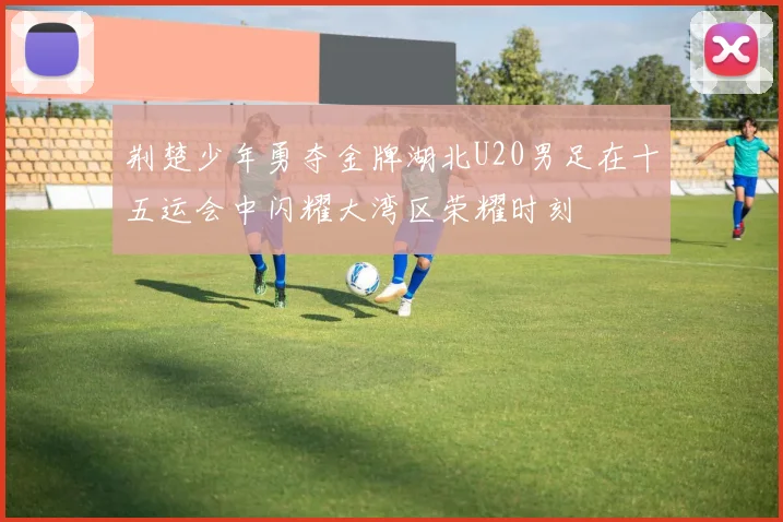 荆楚少年勇夺金牌湖北U20男足在十五运会中闪耀大湾区荣耀时刻