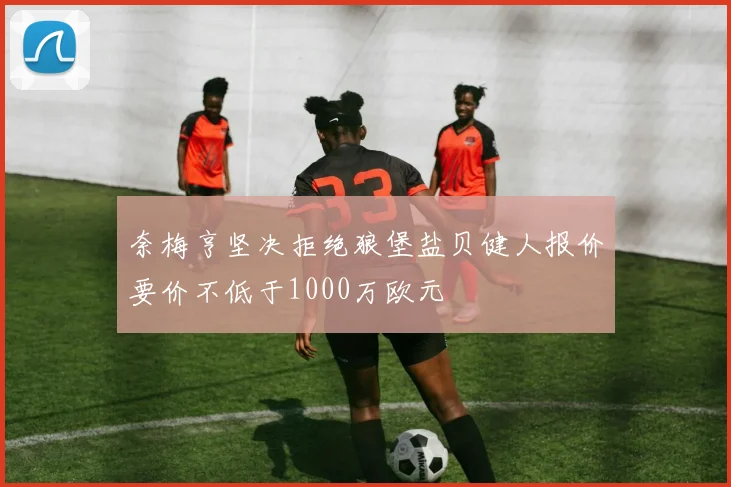 奈梅亨坚决拒绝狼堡盐贝健人报价要价不低于1000万欧元