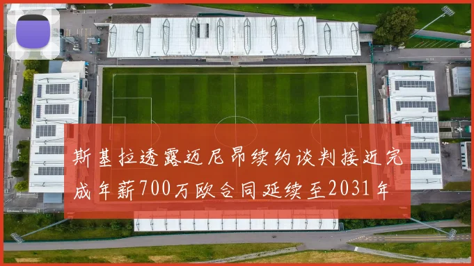斯基拉透露迈尼昂续约谈判接近完成年薪700万欧合同延续至2031年