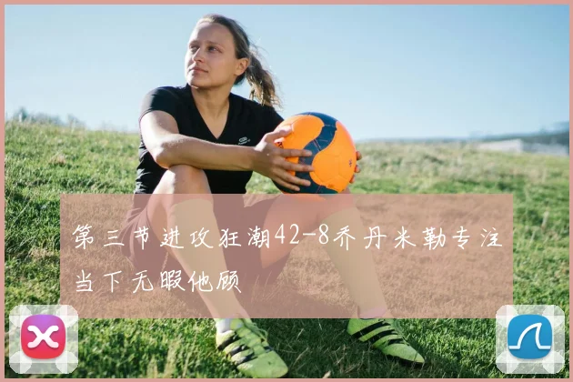 第三节进攻狂潮42-8乔丹米勒专注当下无暇他顾