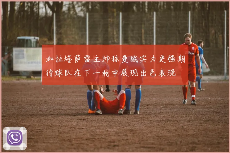 加拉塔萨雷主帅称曼城实力更强期待球队在下一轮中展现出色表现