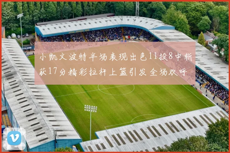 小凯文波特半场表现出色11投8中斩获17分精彩拉杆上篮引发全场欢呼