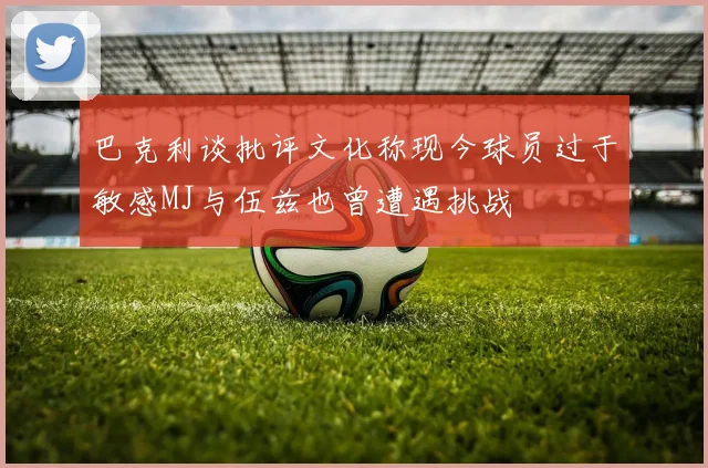 巴克利谈批评文化称现今球员过于敏感MJ与伍兹也曾遭遇挑战