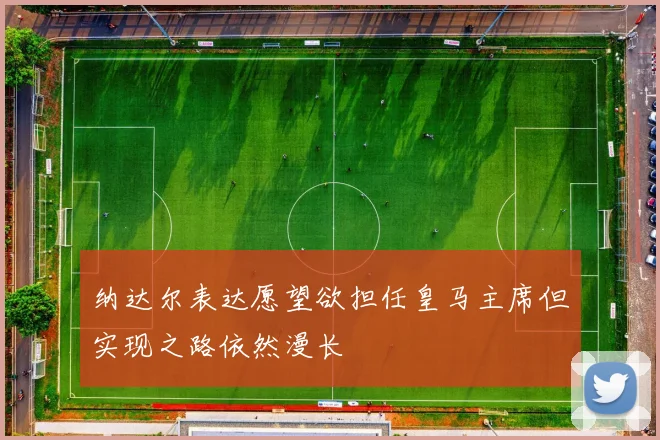 纳达尔表达愿望欲担任皇马主席但实现之路依然漫长