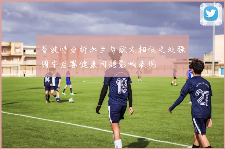 香波特分析加兰与欧文相似之处强调季后赛健康问题影响表现