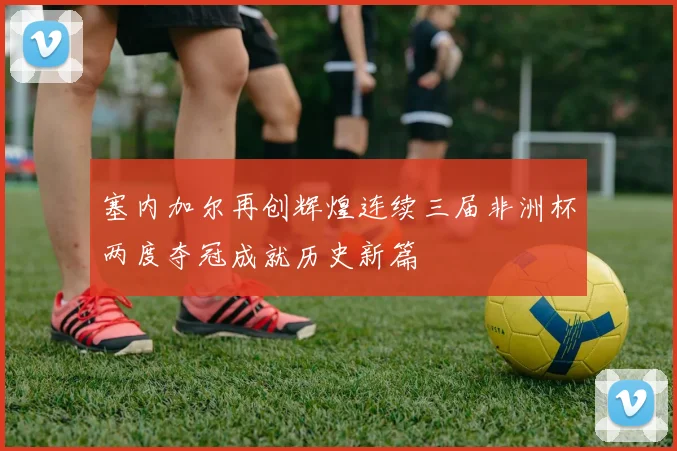 塞内加尔再创辉煌连续三届非洲杯两度夺冠成就历史新篇