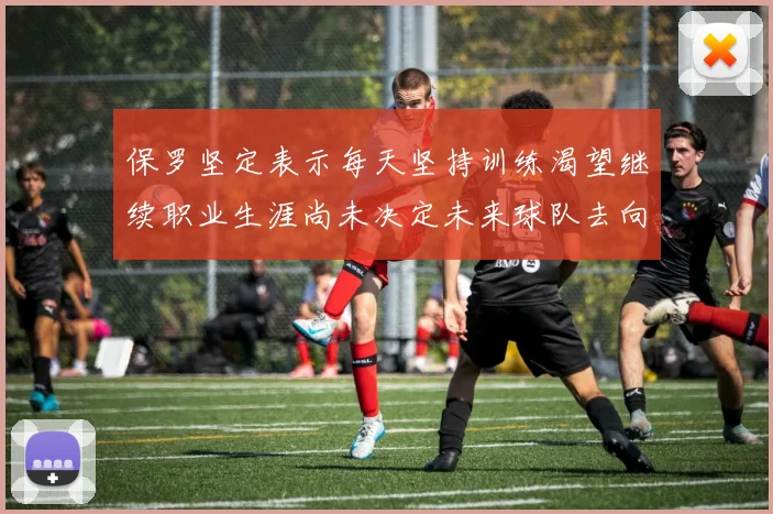 保罗坚定表示每天坚持训练渴望继续职业生涯尚未决定未来球队去向