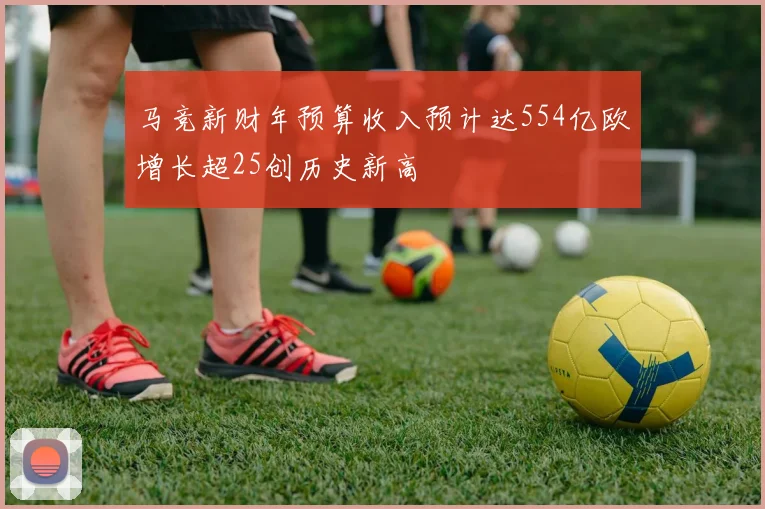 马竞新财年预算收入预计达554亿欧增长超25创历史新高