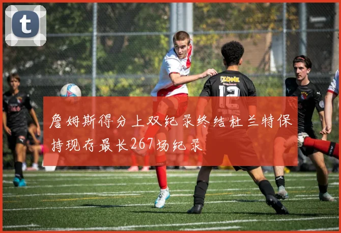 詹姆斯得分上双纪录终结杜兰特保持现存最长267场纪录