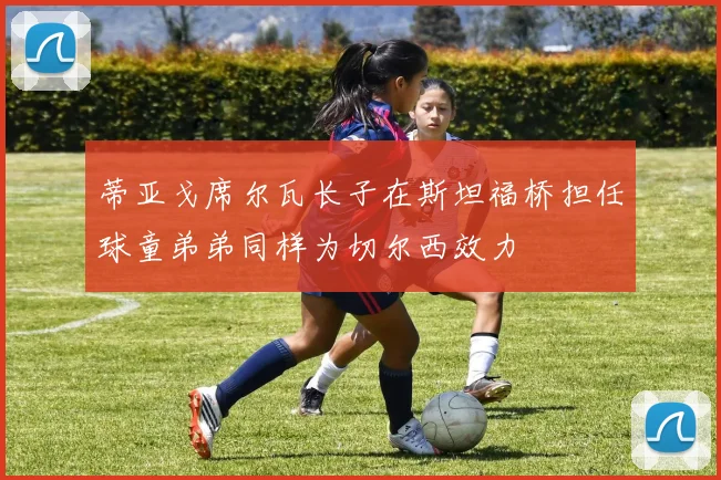 蒂亚戈席尔瓦长子在斯坦福桥担任球童弟弟同样为切尔西效力