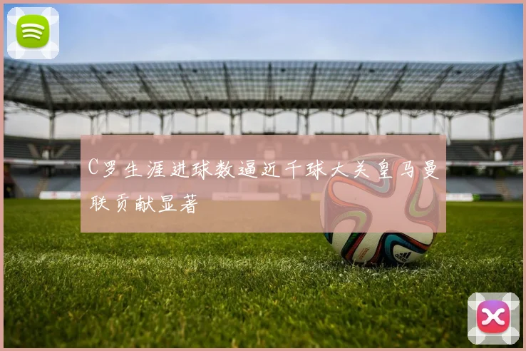C罗生涯进球数逼近千球大关皇马曼联贡献显著