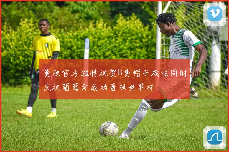 曼联官方推特祝贺B费帽子戏法同时庆祝葡萄牙成功晋级世界杯