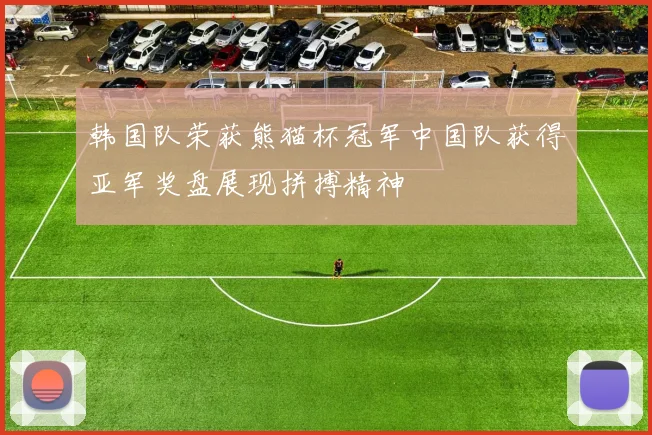 韩国队荣获熊猫杯冠军中国队获得亚军奖盘展现拼搏精神