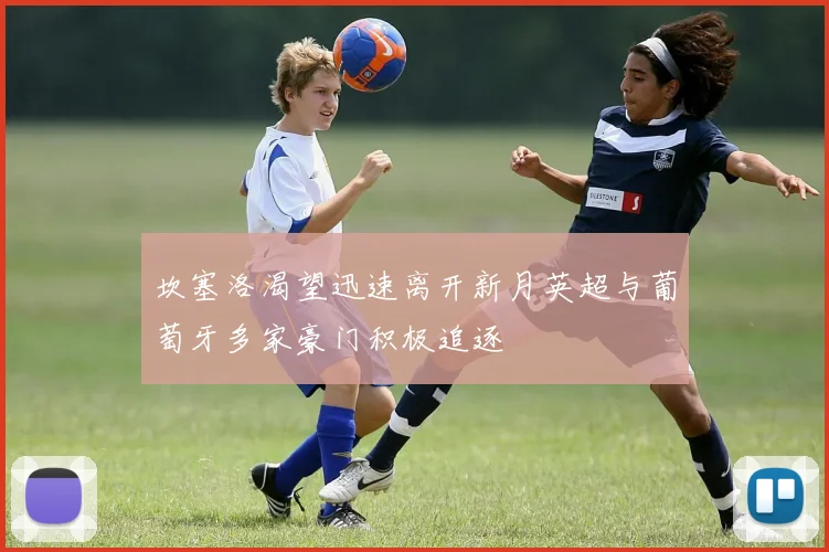 坎塞洛渴望迅速离开新月英超与葡萄牙多家豪门积极追逐