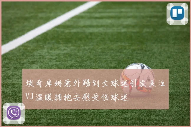 埃奇库姆意外踢到女球迷引发关注VJ温暖拥抱安慰受伤球迷
