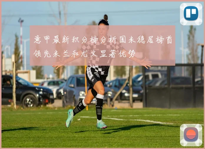 意甲最新积分榜分析国米稳居榜首领先米兰和尤文显著优势