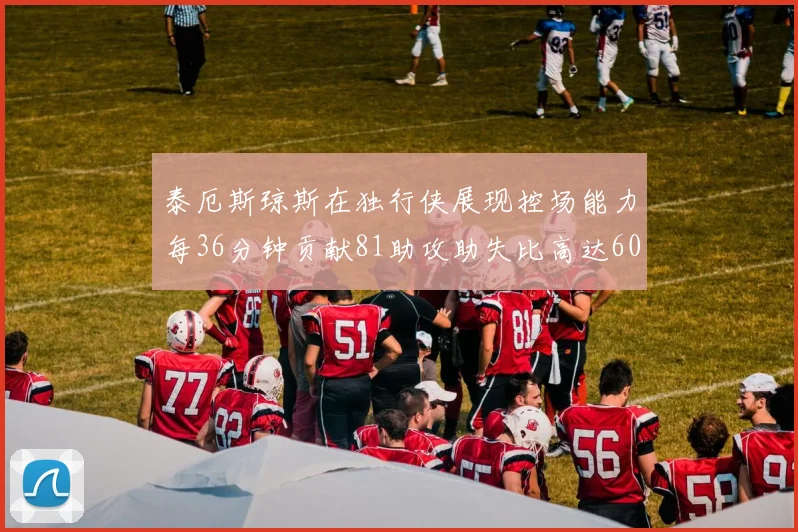 泰厄斯琼斯在独行侠展现控场能力每36分钟贡献81助攻助失比高达60